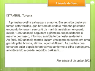 39 
ISTAMBUL, Turquia A primeira ovelha saltou para a morte. Em seguida pastores turcos estarrecidos, que haviam deixado o rebanho pastando enquanto tomavam seu café da manhã, assistiram enquanto outros 1.500 animais seguiram o primeiro, todos saltando o mesmo penhasco, informou a mídia turca nesta sexta-feira. Ao final, 450 animais mortos jaziam uns sobre os outros em uma grande pilha branca, afirmou o jornal Aksam. As ovelhas que tentaram pular depois foram salvas conforme a pilha aumentava, amortecendo a queda, reportou o Aksam.... Fox News 8 de Julho 2005 
A Mente de Servo  