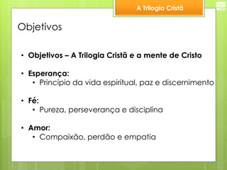 A Trilogia Cristã 
Objetivos 
•Objetivos – A Trilogia Cristã e a mente de Cristo 
•Esperança: 
•Princípio da vida espiritual, paz e discernimento 
•Fé: 
•Pureza, perseverança e disciplina 
•Amor: 
•Compaixão, perdão e empatia  
