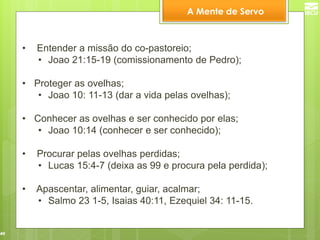40 
• Entender a missão do co-pastoreio; 
•Joao 21:15-19 (comissionamento de Pedro); 
•Proteger as ovelhas; 
•Joao 10: 11-13 (dar a vida pelas ovelhas); 
•Conhecer as ovelhas e ser conhecido por elas; 
•Joao 10:14 (conhecer e ser conhecido); 
• Procurar pelas ovelhas perdidas; 
•Lucas 15:4-7 (deixa as 99 e procura pela perdida); 
• Apascentar, alimentar, guiar, acalmar; 
•Salmo 23 1-5, Isaias 40:11, Ezequiel 34: 11-15. 
A Mente de Servo  