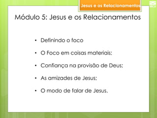 Módulo 5: Jesus e os Relacionamentos 
•Definindo o foco 
•O Foco em coisas materiais; 
•Confiança na provisão de Deus; 
•As amizades de Jesus; 
•O modo de falar de Jesus. 
Jesus e os Relacionamentos  