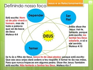 Jesus e os Relacionamentos 
DEUS 
Ser 
Fiel 
Temer 
Se tu és o Filho de Deus, lança-te de aqui abaixo; porque está escrito: Que aos seus anjos dará ordens a teu respeito, E tomar-te-ão nas mãos, Para que nunca tropeces em alguma pedra. Disse-lhe Jesus: Também está escrito: Não tentarás o Senhor teu Deus. Mateus 4:6-7 
Então disse-lhe Jesus: Vai-te, Satanás, porque está escrito: Ao Senhor teu Deus adorarás, e só a ele servirás. Mateus 4:10 
Está escrito: Nem só de pão viverá o homem, mas de toda a palavra que sai da boca de Deus Mateus 4:4 
Definindo nosso foco 
Depender  