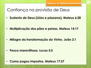 •Sustento de Deus (Lírios e pássaros). Mateus 6:28 
•Multiplicação dos pães e peixes. Mateus 14:17 
•Milagre da transformação do Vinho. João 2:1 
•Pesca maravilhosa. Lucas 5:5 
•Como pagou impostos. Mateus 17:27 
Confiança na provisão de Deus 
Jesus e os Relacionamentos  