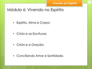 Módulo 6: Vivendo no Espírito 
•Espírito, Alma e Corpo; 
•Cristo e as Escrituras; 
•Cristo e a Oração; 
•Conciliando Amor e Santidade. 
Vivendo em Espírito  