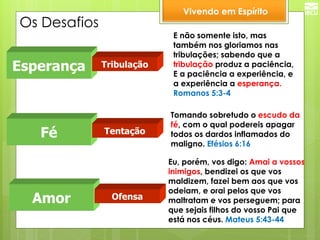 Os Desafios 
Vivendo em Espírito 
Esperança 
Fé 
Amor 
E não somente isto, mas também nos gloriamos nas tribulações; sabendo que a tribulação produz a paciência, E a paciência a experiência, e a experiência a esperança. Romanos 5:3-4 
Tomando sobretudo o escudo da fé, com o qual podereis apagar todos os dardos inflamados do maligno. Efésios 6:16 
Eu, porém, vos digo: Amai a vossos inimigos, bendizei os que vos maldizem, fazei bem aos que vos odeiam, e orai pelos que vos maltratam e vos perseguem; para que sejais filhos do vosso Pai que está nos céus. Mateus 5:43-44 
Tribulação 
Tentação 
Ofensa  