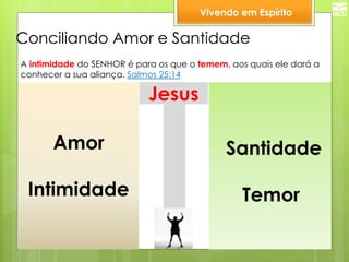 Conciliando Amor e Santidade 
Amor 
Intimidade 
Santidade 
Temor 
Jesus 
Vivendo em Espírito 
A intimidade do SENHOR é para os que o temem, aos quais ele dará a 
conhecer a sua aliança. Salmos 25:14  
