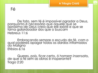 A Trilogia Cristã 
Fé 
De fato, sem fé é impossível agradar a Deus, porquanto é necessário que aquele que se aproxima de Deus creia que ele existe e que se torna galardoador dos que o buscam 
Hebreus 11:6 
Embraçando sempre o escudo da fé, com o qual podereis apagar todos os dardos inflamados do Maligno 
Efésios 6:16 
Queres, pois, ficar certo, ó homem insensato, de que a fé sem as obras é inoperante? 
Tiago 2:20  