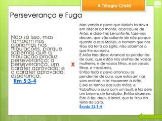 A Trilogia Cristã 
Perseverança e Fuga 
Não só isso, mas também nos gloriamos nas tribulações, porque sabemos que a tribulação produz perseverança; a perseverança, um caráter aprovado; e o caráter aprovado, esperança. 
Rm 5:3-4 
X 
Mas vendo o povo que Moisés tardava em descer do monte, acercou-se de Arão, e disse-lhe: Levanta-te, faze-nos deuses, que vão adiante de nós; porque quanto a este Moisés, o homem que nos tirou da terra do Egito, não sabemos o que lhe sucedeu. E Arão lhes disse: Arrancai os pendentes de ouro, que estão nas orelhas de vossas mulheres, e de vossos filhos, e de vossas filhas, e trazei-mos. Então todo o povo arrancou os pendentes de ouro, que estavam nas suas orelhas, e os trouxeram a Arão. E ele os tomou das suas mãos, e trabalhou o ouro com um buril, e fez dele um bezerro de fundição. Então disseram: Este é teu deus, ó Israel, que te tirou da terra do Egito. Êxodo 32:1-4  