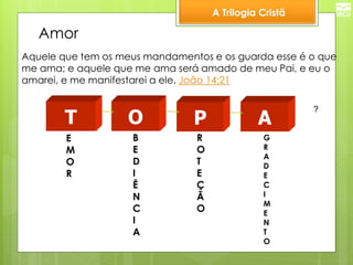 A Trilogia Cristã 
Amor 
Aquele que tem os meus mandamentos e os guarda esse é o que me ama; e aquele que me ama será amado de meu Pai, e eu o amarei, e me manifestarei a ele. João 14:21 
T 
E 
M 
O 
R 
O 
B 
E 
D 
I 
Ê 
N 
C 
I 
A 
P 
R 
O 
T 
E 
Ç 
Ã 
O 
A 
G 
R 
A 
D 
E 
C 
I 
M 
E 
N 
T 
O 
?  