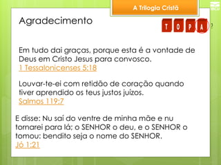 A Trilogia Cristã 
Agradecimento 
Em tudo dai graças, porque esta é a vontade de 
Deus em Cristo Jesus para convosco. 
1 Tessalonicenses 5:18 
Louvar-te-ei com retidão de coração quando 
tiver aprendido os teus justos juízos. 
Salmos 119:7 
E disse: Nu saí do ventre de minha mãe e nu 
tornarei para lá; o SENHOR o deu, e o SENHOR o 
tomou: bendito seja o nome do SENHOR. 
Jó 1:21 
T O P A ? 
 