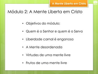 A Mente Liberta em Cristo 
Módulo 2: A Mente Liberta em Cristo 
•Objetivos do módulo; 
•Quem é o Senhor e quem é o Servo 
•Liberdade carnal é enganosa 
•A Mente desordenada 
•Virtudes de uma mente livre 
•Frutos de uma mente livre  