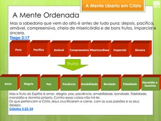 A Mente Liberta em Cristo 
Mas a sabedoria que vem do alto é antes de tudo pura; depois, pacífica, amável, compreensiva, cheia de misericórdia e de bons frutos, imparcial e sincera. Tiago 3:17 
Pura 
Pacífica 
Amável 
Compreensiva 
Misericordiosa 
Imparcial 
Sincera 
Mas o fruto do Espírito é amor, alegria, paz, paciência, amabilidade, bondade, fidelidade, mansidão e domínio próprio. Contra essas coisas não há lei. Os que pertencem a Cristo Jesus crucificaram a carne, com as suas paixões e os seus desejos. Gálatas 5:22-24 
Frutos 
Amor 
Alegria 
Paz 
Paciência 
Amabilidade 
Bondade 
Fidelidade 
Mansidão e 
Domínio 
A Mente Ordenada  