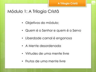 A Trilogia Cristã 
Módulo 1: A Trilogia Cristã 
•Objetivos do módulo; 
•Quem é o Senhor e quem é o Servo 
•Liberdade carnal é enganosa 
•A Mente desordenada 
•Virtudes de uma mente livre 
•Frutos de uma mente livre  