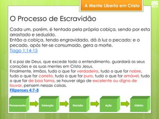 A Mente Liberta em Cristo 
Pensamento 
Intenção 
Decisão 
Ação 
Hábito 
E a paz de Deus, que excede todo o entendimento, guardará os seus corações e as suas mentes em Cristo Jesus. Finalmente, irmãos, tudo o que for verdadeiro, tudo o que for nobre, tudo o que for correto, tudo o que for puro, tudo o que for amável, tudo o que for de boa fama, se houver algo de excelente ou digno de louvor, pensem nessas coisas. Filipenses 4:7-8 
Cada um, porém, é tentado pela própria cobiça, sendo por esta arrastado e seduzido. Então a cobiça, tendo engravidado, dá à luz o pecado; e o pecado, após ter-se consumado, gera a morte. Tiago 1:14-15 
O Processo de Escravidão  