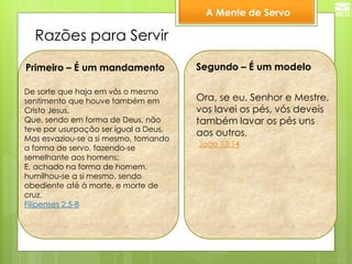 A Mente de Servo 
Razões para Servir 
De sorte que haja em vós o mesmo sentimento que houve também em Cristo Jesus, Que, sendo em forma de Deus, não teve por usurpação ser igual a Deus, Mas esvaziou-se a si mesmo, tomando a forma de servo, fazendo-se semelhante aos homens; E, achado na forma de homem, humilhou-se a si mesmo, sendo obediente até à morte, e morte de cruz. Filipenses 2:5-8 
Segundo – É um modelo 
Primeiro – É um mandamento 
Ora, se eu, Senhor e Mestre, vos lavei os pés, vós deveis também lavar os pés uns aos outros. 
João 13:14  
