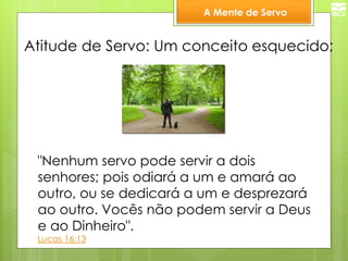 A Mente de Servo 
Atitude de Servo: Um conceito esquecido; 
"Nenhum servo pode servir a dois senhores; pois odiará a um e amará ao outro, ou se dedicará a um e desprezará ao outro. Vocês não podem servir a Deus e ao Dinheiro". 
Lucas 16:13  
