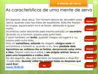 A Mente de Servo 
Vigilante 
Compassivo 
As características de uma mente de servo 
Disposto 
Corajoso 
Humilde 
Paciente 
Em resposta, disse Jesus: "Um homem descia de Jerusalém para Jericó, quando caiu nas mãos de assaltantes. Estes lhe tiraram as roupas, espancaram-no e se foram, deixando-o quase morto. Aconteceu estar descendo pela mesma estrada um sacerdote. Quando viu o homem, passou pelo outro lado. E assim também um levita; quando chegou ao lugar e o viu, passou pelo outro lado. Mas um samaritano, estando de viagem, chegou onde se encontrava o homem e, quando o viu, teve piedade dele. Aproximou-se, enfaixou-lhe as feridas, derramando nelas vinho e óleo. Depois colocou-o sobre o seu próprio animal, levou-o para uma hospedaria e cuidou dele. No dia seguinte, deu dois denários ao hospedeiro e disse-lhe: ‘Cuide dele. Quando voltar lhe pagarei todas as despesas que você tiver’. Lucas 10:30-35 
Fiel  