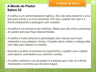38 
•A ovelha é um animal bastante ingênuo. Ela não sabe discernir a erva boa para comer e a erva venenosa. Por isso o pastor tem que ir a frente preparando a pastagem com cuidado; 
•A ovelha é um animal muito medroso. Basta que não sinta a presença do pastor para que fique descontrolada; 
•A ovelha é muito sensível a perturbação das moscas que ficam rodeando a sua cabeça o tempo. O pastor deve molhar a cabeça dela com óleo para afastar os insetos; 
•Quando a ovelha se enrosca em espinheiros, o pastor usa o cajado para laçá-la, orientando-a ao caminho correto; 
•A ovelha conhece a voz do pastor e é preciso que o ele vá a frente mostrando o caminho que ela deve seguir. 
A Mente do Pastor 
Salmo 23 
A Mente de Servo  
