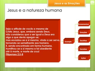 Jesus e a natureza humana 
Emoções 
Pensamentos 
Escolhas 
Decisões 
Ações 
Exemplo 
Seja a atitude de vocês a mesma de 
Cristo Jesus, que, embora sendo Deus, 
não considerou que o ser igual a Deus era 
algo a que devia apegar-se; 
mas esvaziou-se a si mesmo, vindo a ser servo, 
tornando-se semelhante aos homens. 
E, sendo encontrado em forma humana, 
humilhou-se a si mesmo e foi obediente 
até à morte, e morte de cruz! Filipenses 2:5-8 
Jesus e as Emoções  