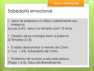 Sabedoria emocional 
•Jesus se preparou e utilizou sabiamente seu intelecto 
(Lucas 2.47). Jesus no templo com 12 anos 
•Obreiro deve manejar bem a palavra 
(2 Timoteo 2.15) 
•É sábio demonstrar a mente de Cristo 
(1 Cor. 1.24). Sabedoria de Cristo 
•Podemos ter acesso a ela pela graça. 
(Tiago 1.5-6). Deus dá liberalmente. 
Jesus e as Emoções  