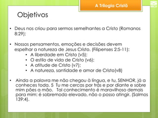 A Trilogia Cristã 
Objetivos 
•Deus nos criou para sermos semelhantes a Cristo (Romanos 8:29); 
•Nossos pensamentos, emoções e decisões devem espelhar a natureza de Jesus Cristo. (Filipenses 2:5-11): 
•A liberdade em Cristo (v5); 
•O estilo de vida de Cristo (v6); 
•A atitude de Cristo (v7); 
•A natureza, santidade e amor de Cristo(v8) 
•Ainda a palavra me não chegou à língua, e tu, SENHOR, já a conheces toda. 5 Tu me cercas por trás e por diante e sobre mim pões a mão. Tal conhecimento é maravilhoso demais para mim: é sobremodo elevado, não o posso atingir. (Salmos 139:4).  