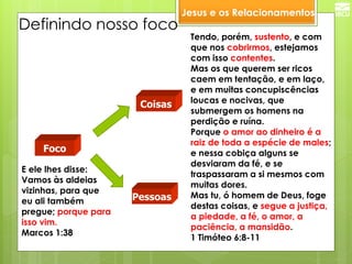 Jesus e os Relacionamentos 
Pessoas 
Foco 
Coisas 
Definindo nosso foco 
E ele lhes disse: Vamos às aldeias vizinhas, para que eu ali também pregue; porque para isso vim. 
Marcos 1:38 
Tendo, porém, sustento, e com que nos cobrirmos, estejamos com isso contentes. Mas os que querem ser ricos caem em tentação, e em laço, e em muitas concupiscências loucas e nocivas, que submergem os homens na perdição e ruína. Porque o amor ao dinheiro é a raiz de toda a espécie de males; e nessa cobiça alguns se desviaram da fé, e se traspassaram a si mesmos com muitas dores. Mas tu, ó homem de Deus, foge destas coisas, e segue a justiça, a piedade, a fé, o amor, a paciência, a mansidão. 1 Timóteo 6:8-11  