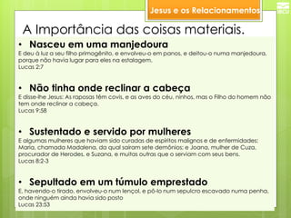 A Importância das coisas materiais. 
•Nasceu em uma manjedoura 
E deu à luz a seu filho primogênito, e envolveu-o em panos, e deitou-o numa manjedoura, porque não havia lugar para eles na estalagem. Lucas 2:7 
•Não tinha onde reclinar a cabeça 
E disse-lhe Jesus: As raposas têm covis, e as aves do céu, ninhos, mas o Filho do homem não tem onde reclinar a cabeça. Lucas 9:58 
•Sustentado e servido por mulheres 
E algumas mulheres que haviam sido curadas de espíritos malignos e de enfermidades: Maria, chamada Madalena, da qual saíram sete demônios; e Joana, mulher de Cuza, procurador de Herodes, e Suzana, e muitas outras que o serviam com seus bens. Lucas 8:2-3 
•Sepultado em um túmulo emprestado 
E, havendo-o tirado, envolveu-o num lençol, e pô-lo num sepulcro escavado numa penha, onde ninguém ainda havia sido posto Lucas 23:53 
Jesus e os Relacionamentos  