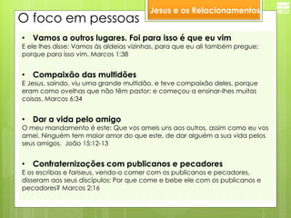 O foco em pessoas 
•Vamos a outros lugares. Foi para isso é que eu vim 
E ele lhes disse: Vamos às aldeias vizinhas, para que eu ali também pregue; porque para isso vim. Marcos 1:38 
•Compaixão das multidões 
E Jesus, saindo, viu uma grande multidão, e teve compaixão deles, porque eram como ovelhas que não têm pastor; e começou a ensinar-lhes muitas coisas. Marcos 6:34 
•Dar a vida pelo amigo 
O meu mandamento é este: Que vos ameis uns aos outros, assim como eu vos amei. Ninguém tem maior amor do que este, de dar alguém a sua vida pelos seus amigos. João 15:12-13 
•Confraternizações com publicanos e pecadores 
E os escribas e fariseus, vendo-o comer com os publicanos e pecadores, disseram aos seus discípulos: Por que come e bebe ele com os publicanos e pecadores? Marcos 2:16 
Jesus e os Relacionamentos  