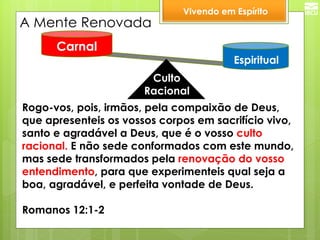 Culto 
Racional 
Espiritual 
Carnal 
A Mente Renovada 
Rogo-vos, pois, irmãos, pela compaixão de Deus, que apresenteis os vossos corpos em sacrifício vivo, santo e agradável a Deus, que é o vosso culto racional. E não sede conformados com este mundo, mas sede transformados pela renovação do vosso entendimento, para que experimenteis qual seja a boa, agradável, e perfeita vontade de Deus. 
Romanos 12:1-2 
Vivendo em Espírito  