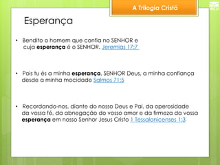 A Trilogia Cristã 
Esperança 
•Bendito o homem que confia no SENHOR e 
cuja esperança é o SENHOR. Jeremias 17:7 
•Pois tu és a minha esperança, SENHOR Deus, a minha confiança 
desde a minha mocidade Salmos 71:5 
•Recordando-nos, diante do nosso Deus e Pai, da operosidade 
da vossa fé, da abnegação do vosso amor e da firmeza da vossa 
esperança em nosso Senhor Jesus Cristo 1 Tessalonicenses 1:3 
 