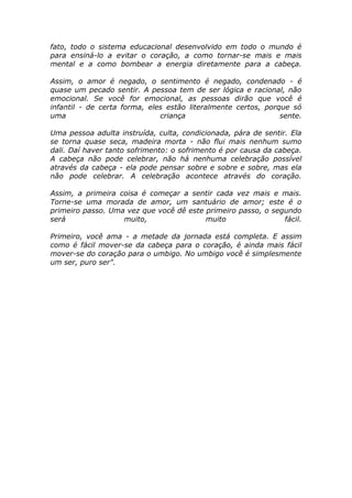 fato, todo o sistema educacional desenvolvido em todo o mundo é
para ensiná-lo a evitar o coração, a como tornar-se mais e mais
mental e a como bombear a energia diretamente para a cabeça.
Assim, o amor é negado, o sentimento é negado, condenado - é
quase um pecado sentir. A pessoa tem de ser lógica e racional, não
emocional. Se você for emocional, as pessoas dirão que você é
infantil - de certa forma, eles estão literalmente certos, porque só
uma criança sente.
Uma pessoa adulta instruída, culta, condicionada, pára de sentir. Ela
se torna quase seca, madeira morta - não flui mais nenhum sumo
dali. Daí haver tanto sofrimento: o sofrimento é por causa da cabeça.
A cabeça não pode celebrar, não há nenhuma celebração possível
através da cabeça - ela pode pensar sobre e sobre e sobre, mas ela
não pode celebrar. A celebração acontece através do coração.
Assim, a primeira coisa é começar a sentir cada vez mais e mais.
Torne-se uma morada de amor, um santuário de amor; este é o
primeiro passo. Uma vez que você dê este primeiro passo, o segundo
será muito, muito fácil.
Primeiro, você ama - a metade da jornada está completa. E assim
como é fácil mover-se da cabeça para o coração, é ainda mais fácil
mover-se do coração para o umbigo. No umbigo você é simplesmente
um ser, puro ser".
 