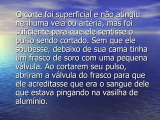 O corte foi superficial e não atingiu nenhuma veia ou artéria, mas foi suficiente para que ele sentisse o pulso sendo cortado. Sem que ele soubesse, debaixo de sua cama tinha um frasco de soro com uma pequena válvula. Ao cortarem seu pulso, abriram a válvula do frasco para que ele acreditasse que era o sangue dele que estava pingando na vasilha de alumínio. 