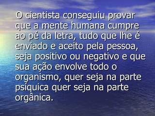 O cientista conseguiu provar que a mente humana cumpre ao pé da letra, tudo que lhe é enviado e aceito pela pessoa, seja positivo ou negativo e que sua ação envolve todo o organismo, quer seja na parte psíquica quer seja na parte orgânica. 