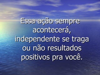 Essa ação sempre acontecerá, independente se traga ou não resultados positivos pra você. 