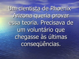 Um cientista de Phoenix Arizona queria provar essa teoria. Precisava de um voluntário que chegasse às últimas conseqüências. 