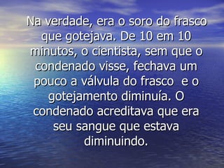 Na verdade, era o soro do frasco que gotejava. De 10 em 10 minutos, o cientista, sem que o condenado visse, fechava um pouco a válvula do frasco  e o gotejamento diminuía. O condenado acreditava que era seu sangue que estava diminuindo. 