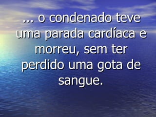 ... o condenado teve uma parada cardíaca e morreu, sem ter perdido uma gota de sangue. 