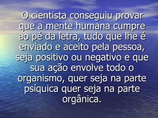 O cientista conseguiu provar que a mente humana cumpre ao pé da letra, tudo que lhe é enviado e aceito pela pessoa, seja positivo ou negativo e que sua ação envolve todo o organismo, quer seja na parte psíquica quer seja na parte orgânica. 