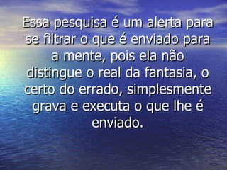 Essa pesquisa é um alerta para se filtrar o que é enviado para a mente, pois ela não distingue o real da fantasia, o certo do errado, simplesmente grava e executa o que lhe é enviado. 