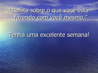 “ Reflita sobre o que você está fazendo com você mesmo.” Tenha uma excelente semana! 
