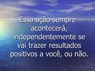 Essa ação sempre acontecerá, independentemente se vai trazer resultados positivos a você, ou não. 