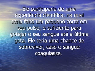 Ele participaria de uma experiência científica, na qual seria feito um pequeno corte em seu pulso, o suficiente para gotejar o seu sangue até a última gota. Ele teria uma chance de sobreviver, caso o sangue coagulasse.   