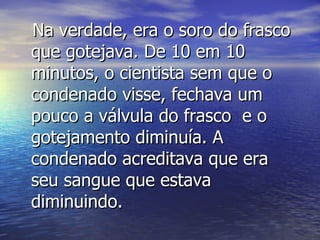Na verdade, era o soro do frasco que gotejava. De 10 em 10 minutos, o cientista sem que o condenado visse, fechava um pouco a válvula do frasco  e o gotejamento diminuía. A condenado acreditava que era seu sangue que estava diminuindo. 