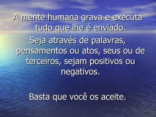 A mente humana grava e executa tudo que lhe é enviado. Seja através de palavras, pensamentos ou atos, seus ou de terceiros, sejam positivos ou negativos. Basta que você os aceite. 