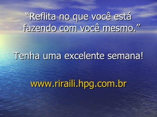 “ Reflita no que você está fazendo com você mesmo.” Tenha uma excelente semana! www.riraili.hpg.com.br 
