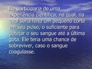 Ele participaria de uma experiência científica, na qual, na qual seria feito um pequeno corte em seu pulso, o suficiente para gotejar o seu sangue até a última gota. Ele teria uma chance de sobreviver, caso o sangue coagulasse.   