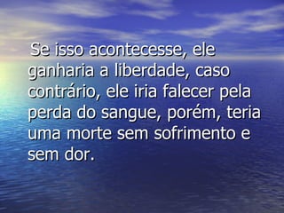Se isso acontecesse, ele ganharia a liberdade, caso contrário, ele iria falecer pela perda do sangue, porém, teria uma morte sem sofrimento e sem dor. 