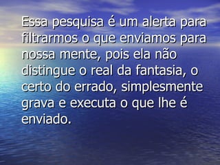 Essa pesquisa é um alerta para filtrarmos o que enviamos para nossa mente, pois ela não distingue o real da fantasia, o certo do errado, simplesmente grava e executa o que lhe é enviado. 
