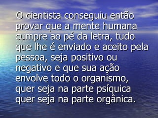 O cientista conseguiu então provar que a mente humana cumpre ao pé da letra, tudo que lhe é enviado e aceito pela pessoa, seja positivo ou negativo e que sua ação envolve todo o organismo, quer seja na parte psíquica quer seja na parte orgânica. 