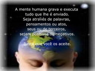 A mente humana grava e executa  tudo que lhe é enviado. Seja através de palavras,  pensamentos ou atos,  seus ou de terceiros,  sejam positivos ou negativos. Basta que você os aceite. 
