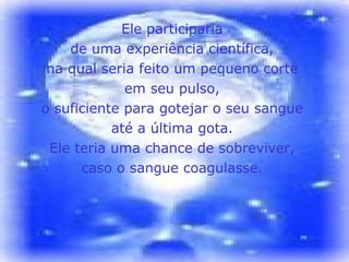 Ele participaria  de uma experiência científica,  na qual seria feito um pequeno corte  em seu pulso,  o suficiente para gotejar o seu sangue  até a última gota.  Ele teria uma chance de sobreviver,  caso o sangue coagulasse.  